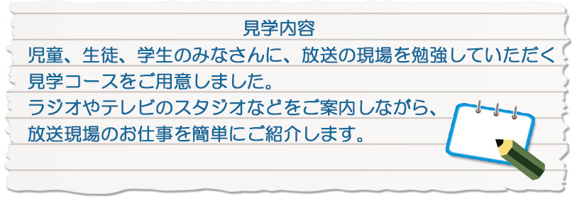 教育目的の放送局見学を行います。ラジオやテレビのスタジオなどをご案内しながら、放送の現場お仕事を簡単にご紹介します。
