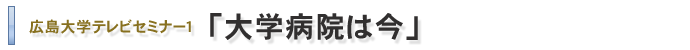 広島大学テレビセミナー1「大学病院は今」